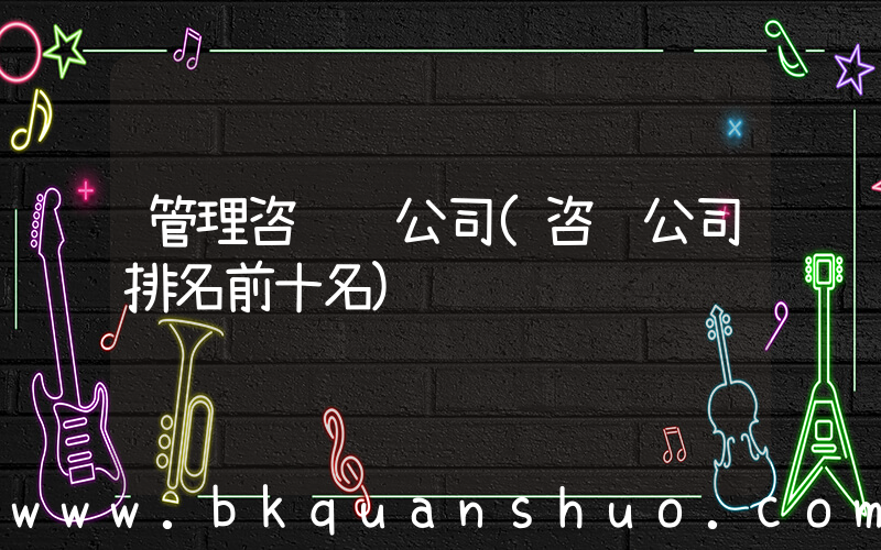 管理咨询 公司(咨询公司排名前十名)
